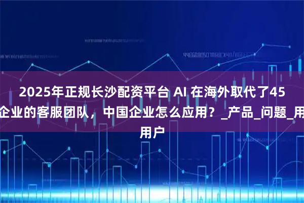 2025年正规长沙配资平台 AI 在海外取代了45%企业的客服团队,中国企业怎么应用?_产品_问题_用户