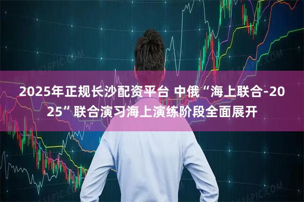 2025年正规长沙配资平台 中俄“海上联合-2025”联合演习海上演练阶段全面展开