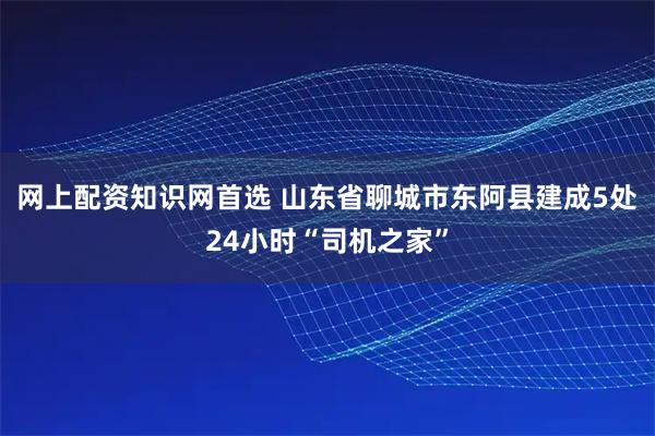 网上配资知识网首选 山东省聊城市东阿县建成5处24小时“司机之家”