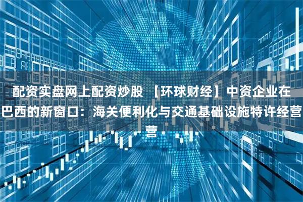 配资实盘网上配资炒股 【环球财经】中资企业在巴西的新窗口：海关便利化与交通基础设施特许经营