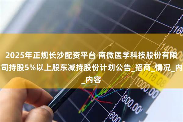 2025年正规长沙配资平台 南微医学科技股份有限公司持股5%以上股东减持股份计划公告_招商_情况_内容