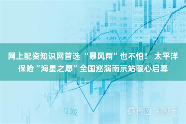 网上配资知识网首选 “暴风雨”也不怕！ 太平洋保险“海星之愿”全国巡演南京站暖心启幕