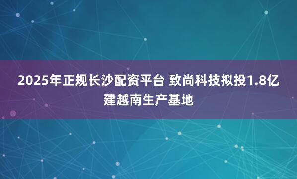 2025年正规长沙配资平台 致尚科技拟投1.8亿建越南生产基地