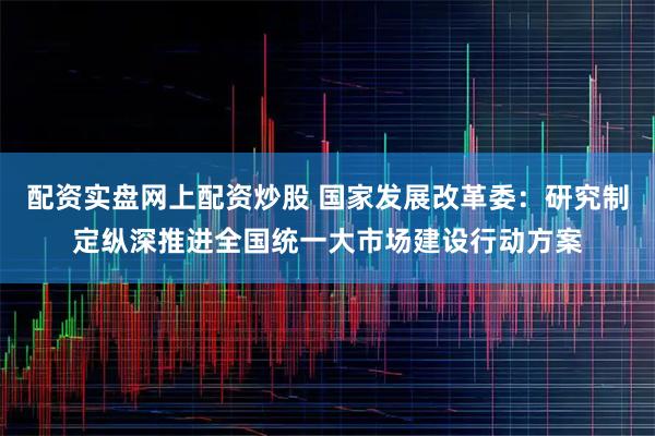 配资实盘网上配资炒股 国家发展改革委：研究制定纵深推进全国统一大市场建设行动方案