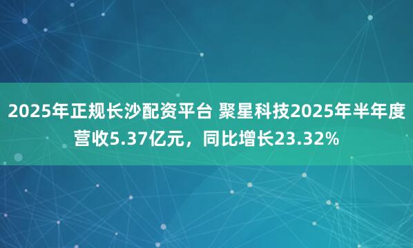 2025年正规长沙配资平台 聚星科技2025年半年度营收5.37亿元，同比增长23.32%