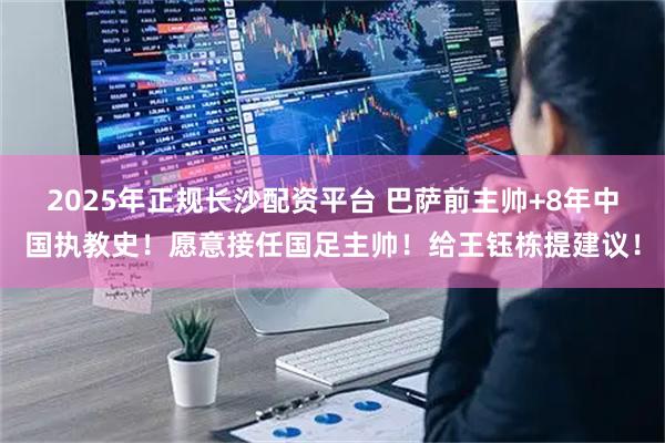 2025年正规长沙配资平台 巴萨前主帅+8年中国执教史！愿意接任国足主帅！给王钰栋提建议！