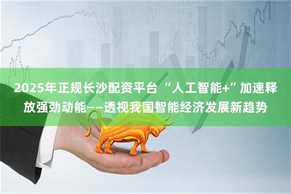 2025年正规长沙配资平台 “人工智能+”加速释放强劲动能——透视我国智能经济发展新趋势