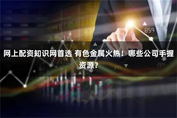网上配资知识网首选 有色金属火热！哪些公司手握资源？