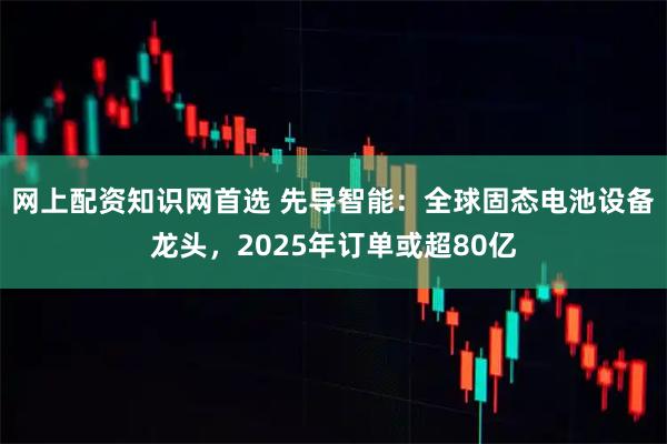 网上配资知识网首选 先导智能：全球固态电池设备龙头，2025年订单或超80亿