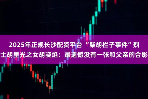 2025年正规长沙配资平台 “柴胡栏子事件”烈士胡里光之女胡骁焰：最遗憾没有一张和父亲的合影