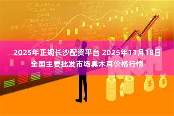 2025年正规长沙配资平台 2025年11月18日全国主要批发市场黑木耳价格行情